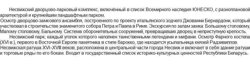  Несвижский дворцово-парковый комплекс, включённый в список Всемирного наследия ЮНЕСКО, с разноплановой архитектурой и крупнейшим ландшафтным парком. Осмотр дворцово-замкового ансамбля, построенного по проекту итальянского зодчего Джованни Бернардони, который участвовал в строительстве знаменитого собора Петра и Павла в Риме. Экскурсия по залам замка: Большому столовому, Малому столовому, Бальному. Система оборонительных сооружений, превращавших дворец в неприступную крепость. Несвижский парк, каждый уголок которого наполнен таинственными легендами и мифами. Осмотр Фарного костела (XVI в.), первого в Восточной Европе памятника в стиле барокко, где находится усыпальница князей Радзивиллов. Несвижская ратуша XVI–XVIII веков, расположена в центральной части города Несвиж и включает в себя здание ратуши и торговые ряды по его бокам. Входит в государственный список историко-культурных ценностей Республики Беларусь. 